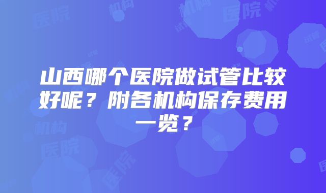 山西哪个医院做试管比较好呢？附各机构保存费用一览？