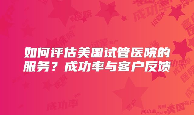 如何评估美国试管医院的服务?成功率与客户反馈