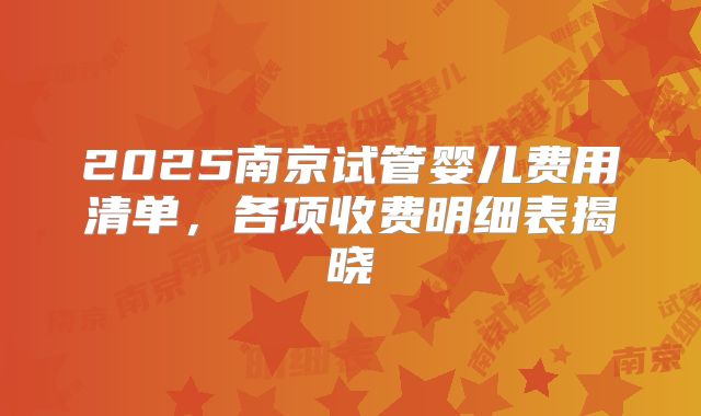 2025南京试管婴儿费用清单,各项收费明细表揭晓