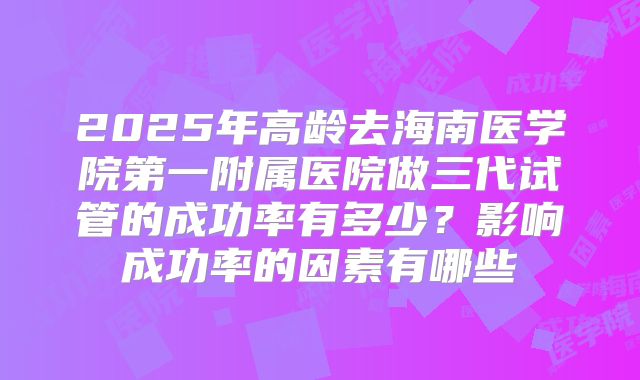 2025年高龄去海南医学院第一附属医院做三代试管的成功率有多少?影响成功率的因素有哪些