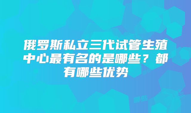 俄罗斯私立三代试管生殖中心最有名的是哪些？都有哪些优势