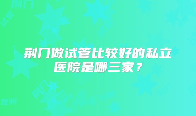 荆门做试管比较好的私立医院是哪三家？