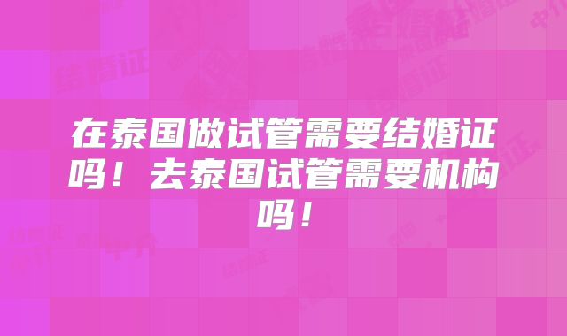 在泰国做试管需要结婚证吗!去泰国试管需要机构吗!