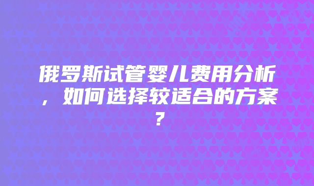 俄罗斯试管婴儿费用分析，如何选择较适合的方案？