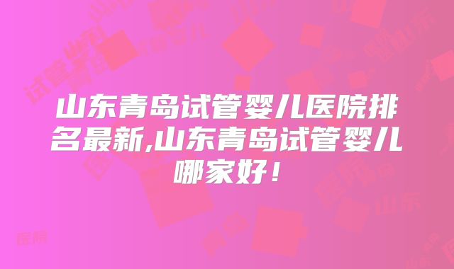 山东青岛试管婴儿医院排名最新,山东青岛试管婴儿哪家好！