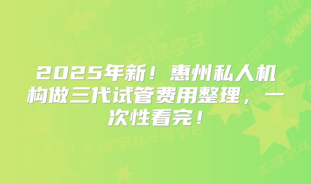 2025年新!惠州私人机构做三代试管费用整理,一次性看完!