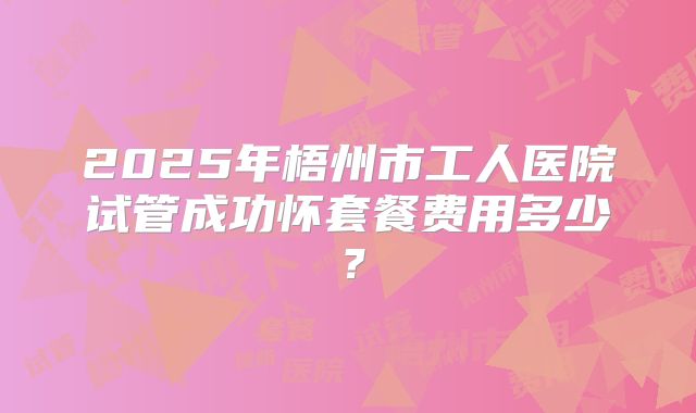 2025年梧州市工人医院试管成功怀套餐费用多少?