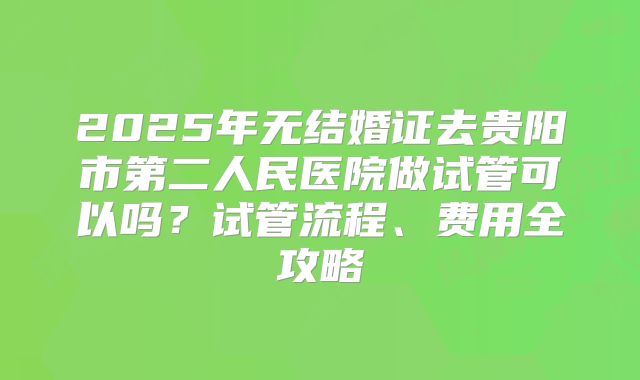 2025年无结婚证去贵阳市第二人民医院做试管可以吗？试管流程、费用全攻略