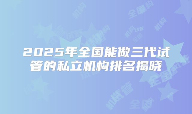 2025年全国能做三代试管的私立机构排名揭晓