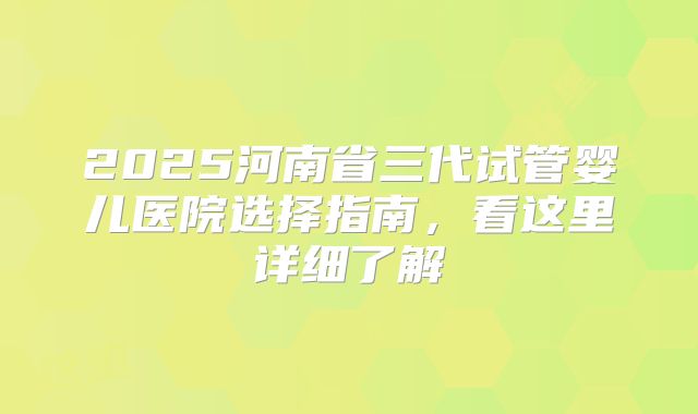2025河南省三代试管婴儿医院选择指南,看这里详细了解