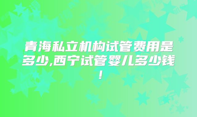 青海私立机构试管费用是多少,西宁试管婴儿多少钱！