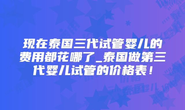 现在泰国三代试管婴儿的费用都花哪了_泰国做第三代婴儿试管的价格表!