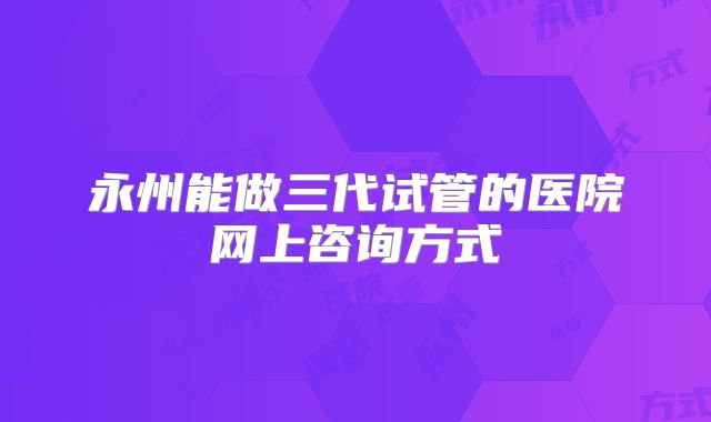 永州能做三代试管的医院网上咨询方式