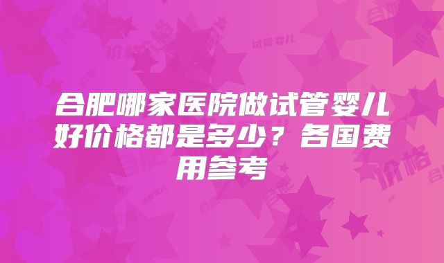合肥哪家医院做试管婴儿好价格都是多少？各国费用参考