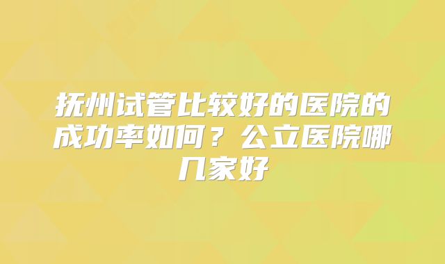 抚州试管比较好的医院的成功率如何？公立医院哪几家好