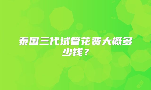 泰国三代试管花费大概多少钱?