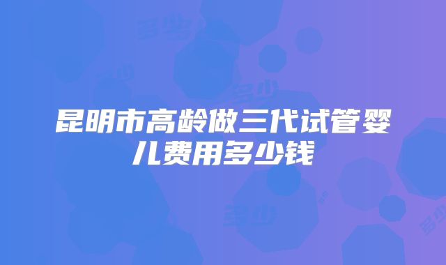 昆明市高龄做三代试管婴儿费用多少钱