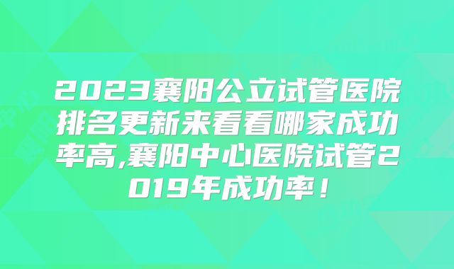 2023襄阳公立试管医院排名更新来看看哪家成功率高,襄阳中心医院试管2019年成功率！