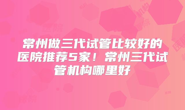 常州做三代试管比较好的医院推荐5家！常州三代试管机构哪里好