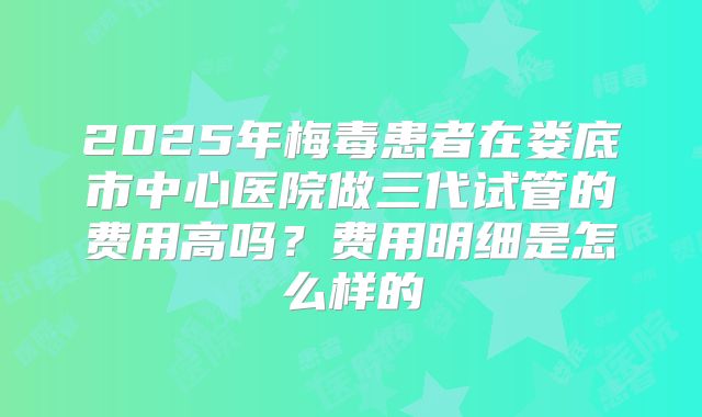 2025年梅毒患者在娄底市中心医院做三代试管的费用高吗？费用明细是怎么样的