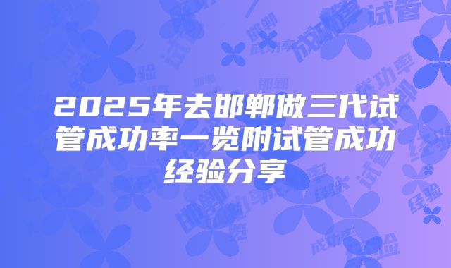 2025年去邯郸做三代试管成功率一览附试管成功经验分享
