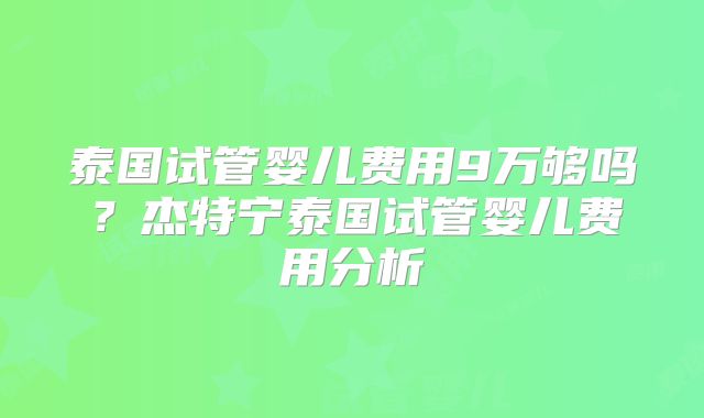 泰国试管婴儿费用9万够吗？杰特宁泰国试管婴儿费用分析