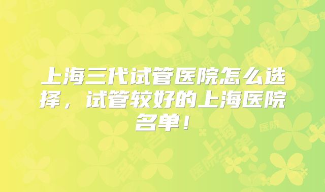 上海三代试管医院怎么选择，试管较好的上海医院名单！