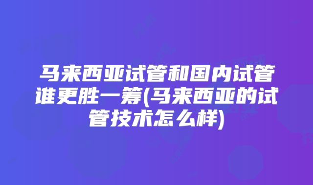 马来西亚试管和国内试管谁更胜一筹(马来西亚的试管技术怎么样)