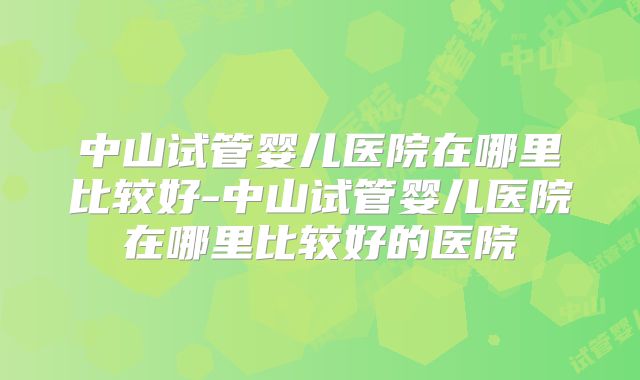 中山试管婴儿医院在哪里比较好-中山试管婴儿医院在哪里比较好的医院