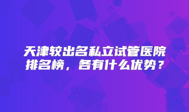天津较出名私立试管医院排名榜,各有什么优势?