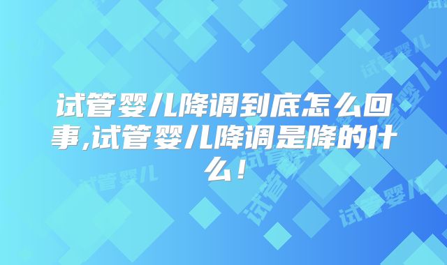 试管婴儿降调到底怎么回事,试管婴儿降调是降的什么!