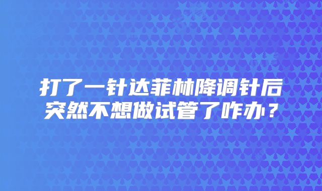 打了一针达菲林降调针后突然不想做试管了咋办?