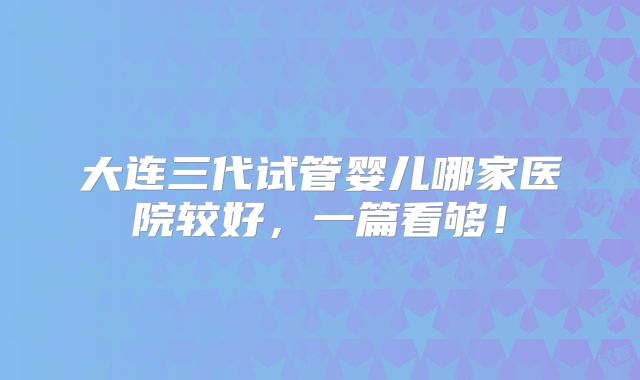 大连三代试管婴儿哪家医院较好，一篇看够！