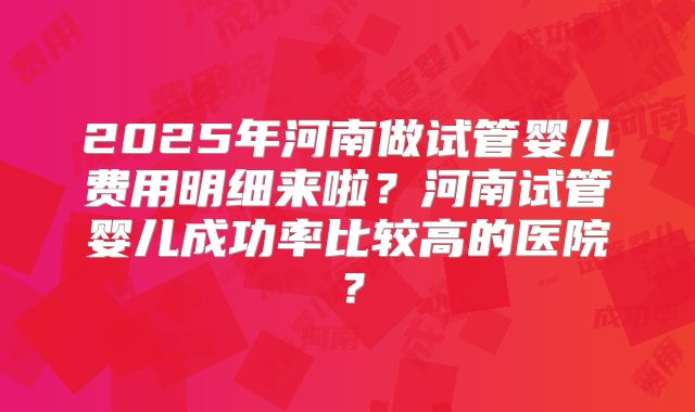 2025年河南做试管婴儿费用明细来啦?河南试管婴儿成功率比较高的医院?