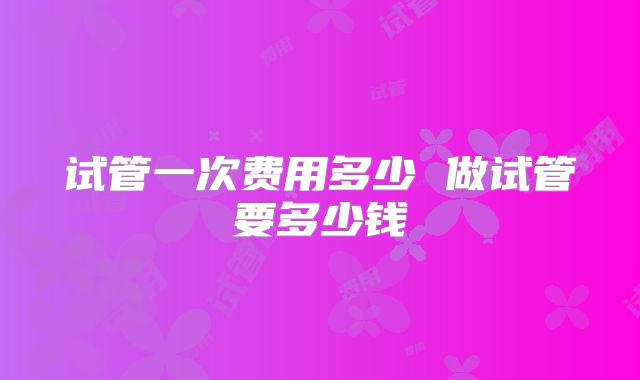 试管一次费用多少 做试管要多少钱