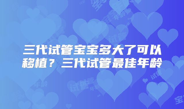 三代试管宝宝多大了可以移植?三代试管最佳年龄