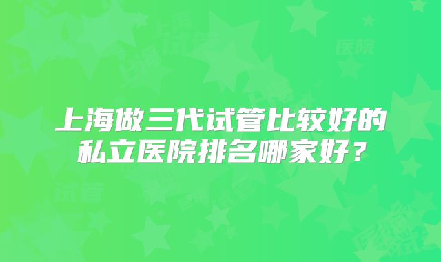 上海做三代试管比较好的私立医院排名哪家好？