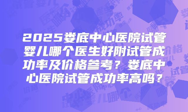 2025娄底中心医院试管婴儿哪个医生好附试管成功率及价格参考？娄底中心医院试管成功率高吗？