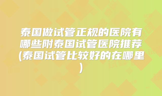 泰国做试管正规的医院有哪些附泰国试管医院推荐(泰国试管比较好的在哪里)