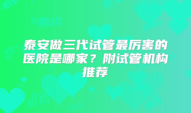 泰安做三代试管最厉害的医院是哪家？附试管机构推荐