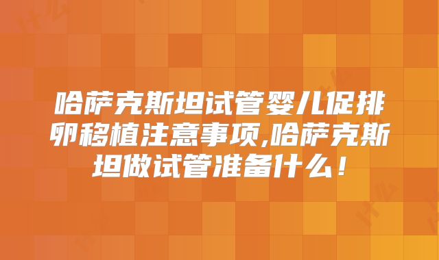 哈萨克斯坦试管婴儿促排卵移植注意事项,哈萨克斯坦做试管准备什么！