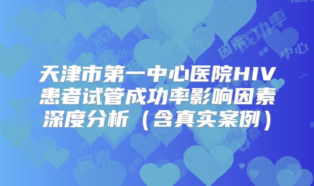 天津市第一中心医院HIV患者试管成功率影响因素深度分析（含真实案例）