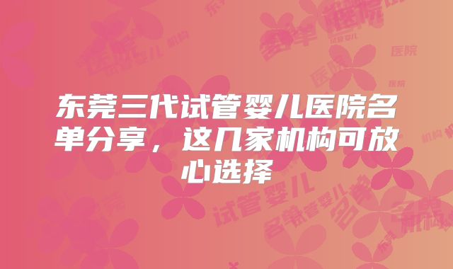 东莞三代试管婴儿医院名单分享，这几家机构可放心选择