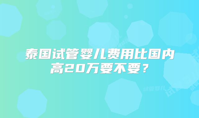 泰国试管婴儿费用比国内高20万要不要？