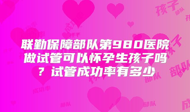 联勤保障部队第980医院做试管可以怀孕生孩子吗?试管成功率有多少