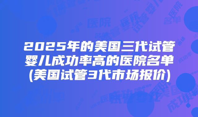 2025年的美国三代试管婴儿成功率高的医院名单(美国试管3代市场报价)