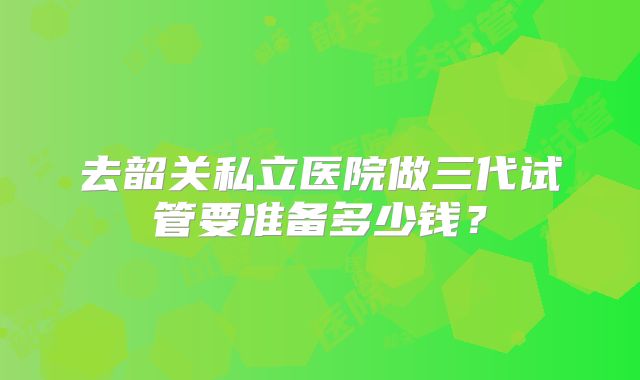 去韶关私立医院做三代试管要准备多少钱？