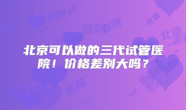 北京可以做的三代试管医院！价格差别大吗？