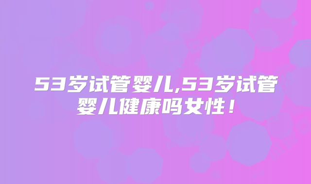 53岁试管婴儿,53岁试管婴儿健康吗女性!