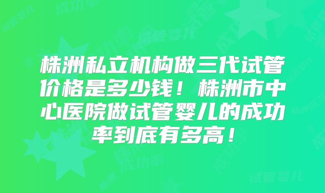 株洲私立机构做三代试管价格是多少钱！株洲市中心医院做试管婴儿的成功率到底有多高！